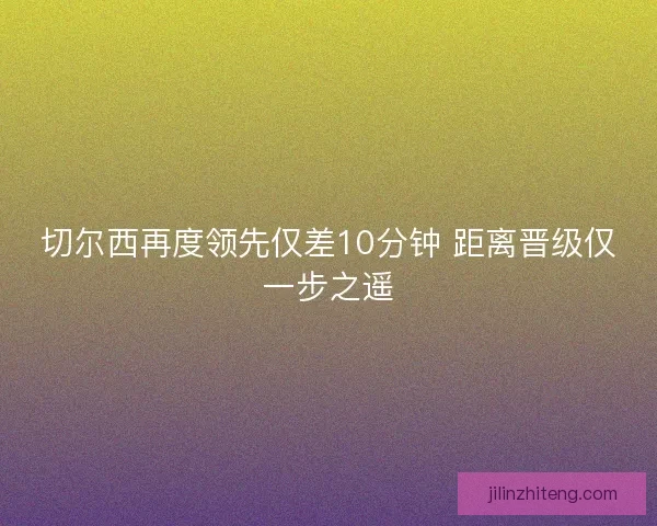 切尔西再度领先仅差10分钟 距离晋级仅一步之遥