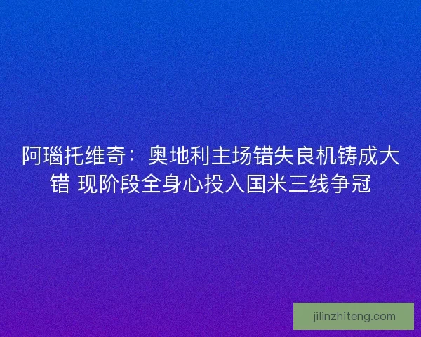 阿瑙托维奇：奥地利主场错失良机铸成大错 现阶段全身心投入国米三线争冠