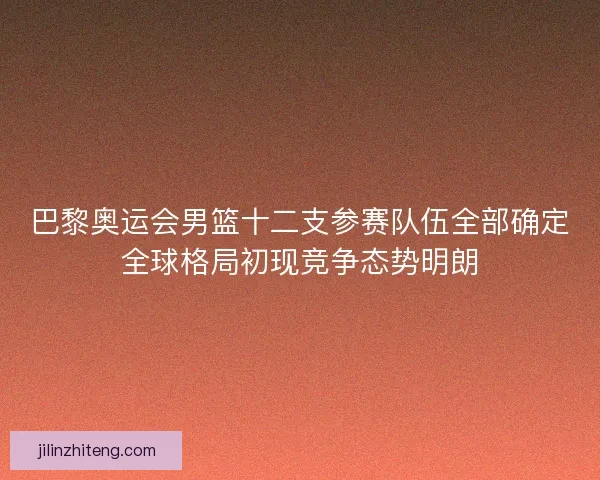 巴黎奥运会男篮十二支参赛队伍全部确定全球格局初现竞争态势明朗