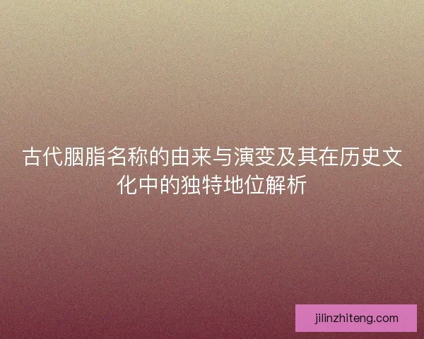 古代胭脂名称的由来与演变及其在历史文化中的独特地位解析