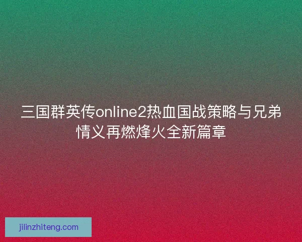 三国群英传online2热血国战策略与兄弟情义再燃烽火全新篇章