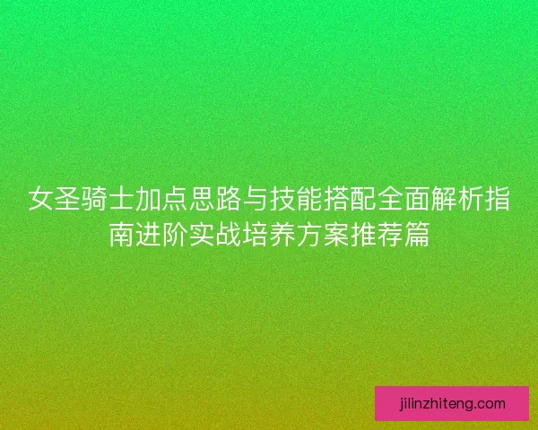 女圣骑士加点思路与技能搭配全面解析指南进阶实战培养方案推荐篇