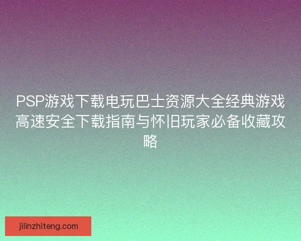 PSP游戏下载电玩巴士资源大全经典游戏高速安全下载指南与怀旧玩家必备收藏攻略