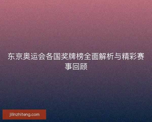 东京奥运会各国奖牌榜全面解析与精彩赛事回顾
