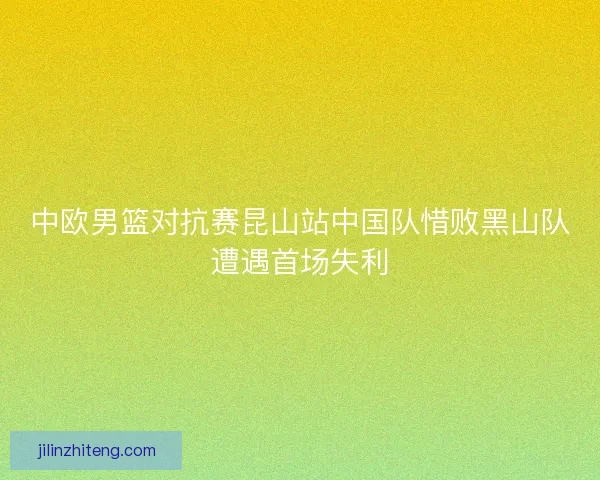 中欧男篮对抗赛昆山站中国队惜败黑山队遭遇首场失利