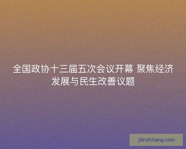 全国政协十三届五次会议开幕 聚焦经济发展与民生改善议题