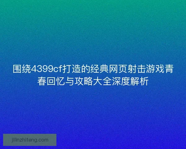围绕4399cf打造的经典网页射击游戏青春回忆与攻略大全深度解析