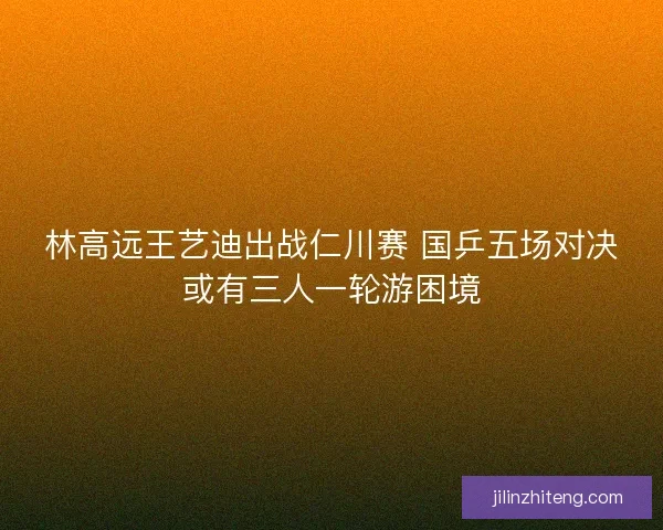 林高远王艺迪出战仁川赛 国乒五场对决或有三人一轮游困境 林高远王艺迪出战仁川赛 国乒五场对决或有三人一轮游困境