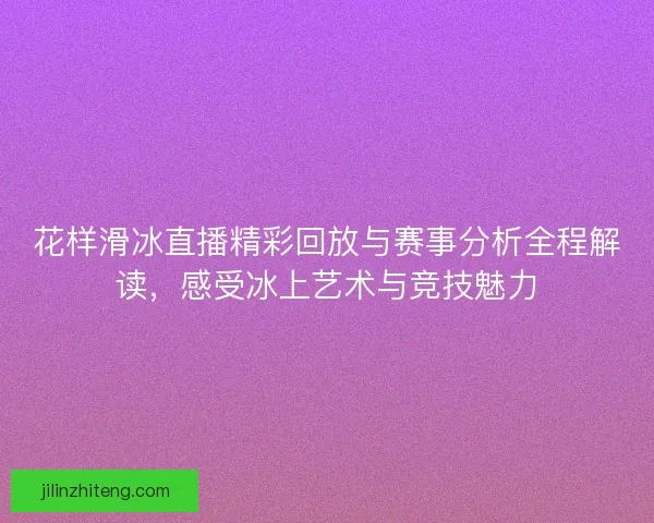 花样滑冰直播精彩回放与赛事分析全程解读，感受冰上艺术与竞技魅力