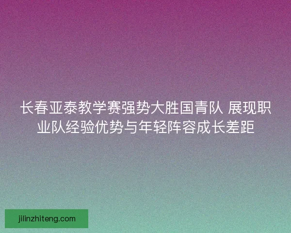 长春亚泰教学赛强势大胜国青队 展现职业队经验优势与年轻阵容成长差距