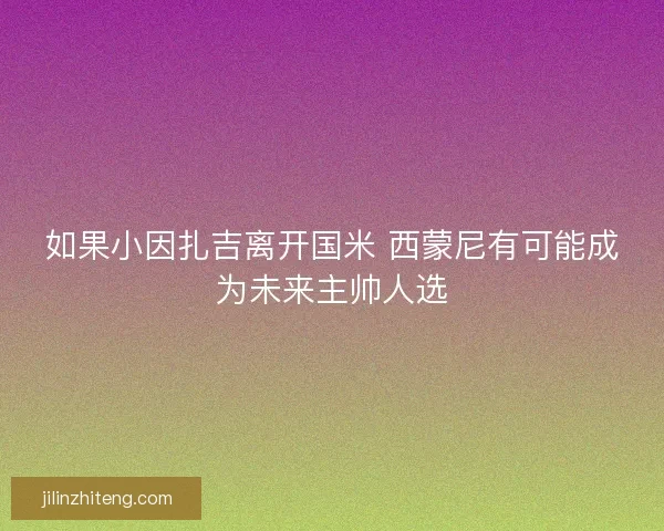 如果小因扎吉离开国米 西蒙尼有可能成为未来主帅人选 如果小因扎吉离开国米 西蒙尼有可能成为未来主帅人选