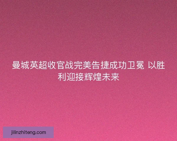 曼城英超收官战完美告捷成功卫冕 以胜利迎接辉煌未来
