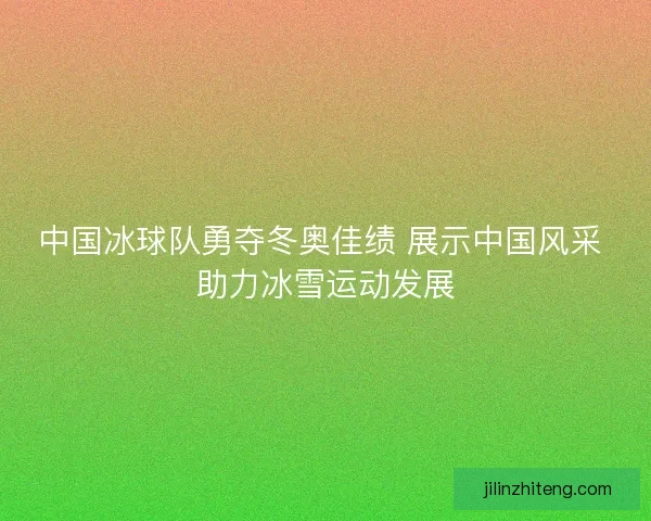 中国冰球队勇夺冬奥佳绩 展示中国风采 助力冰雪运动发展
