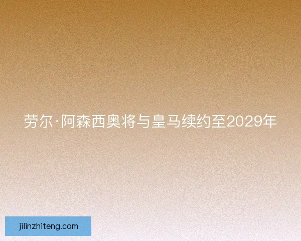 劳尔·阿森西奥将与皇马续约至2029年 劳尔·阿森西奥将与皇马续约至2029年