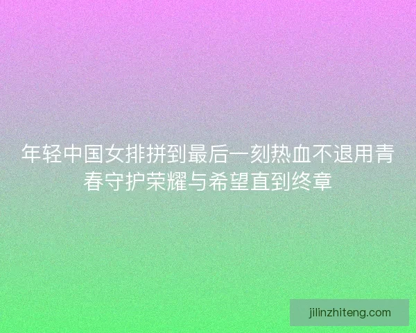 年轻中国女排拼到最后一刻热血不退用青春守护荣耀与希望直到终章