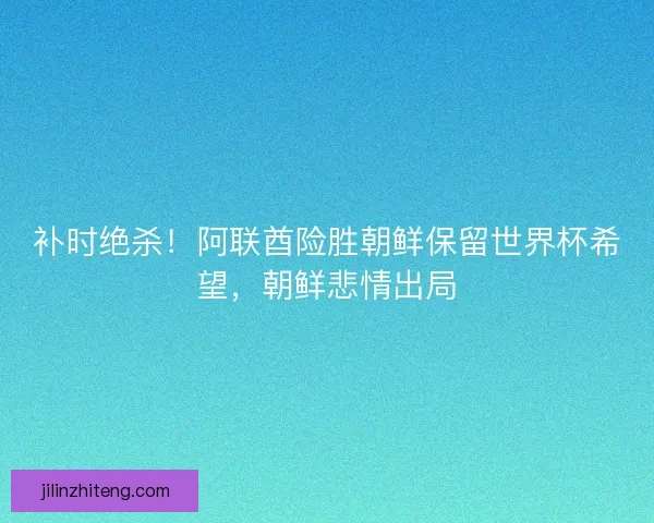 补时绝杀！阿联酋险胜朝鲜保留世界杯希望，朝鲜悲情出局