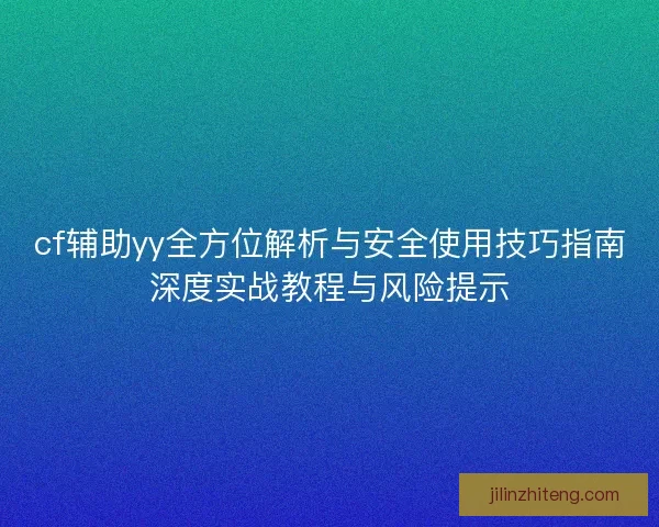 cf辅助yy全方位解析与安全使用技巧指南深度实战教程与风险提示
