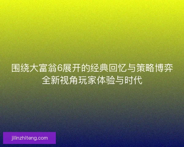 围绕大富翁6展开的经典回忆与策略博弈全新视角玩家体验与时代