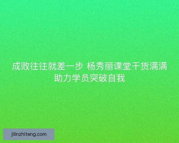 成败往往就差一步 杨秀丽课堂干货满满助力学员突破自我