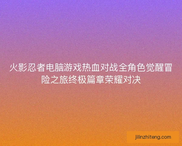 火影忍者电脑游戏热血对战全角色觉醒冒险之旅终极篇章荣耀对决