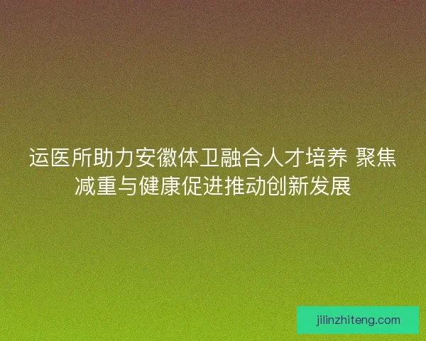 运医所助力安徽体卫融合人才培养 聚焦减重与健康促进推动创新发展