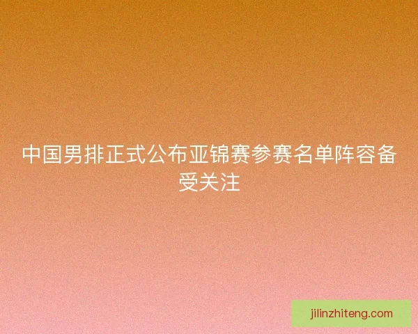中国男排正式公布亚锦赛参赛名单阵容备受关注 中国男排正式公布亚锦赛参赛名单阵容备受关注