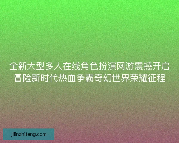 全新大型多人在线角色扮演网游震撼开启冒险新时代热血争霸奇幻世界荣耀征程 全新大型多人在线角色扮演网游震撼开启冒险新时代热血争霸奇幻世界荣耀征程